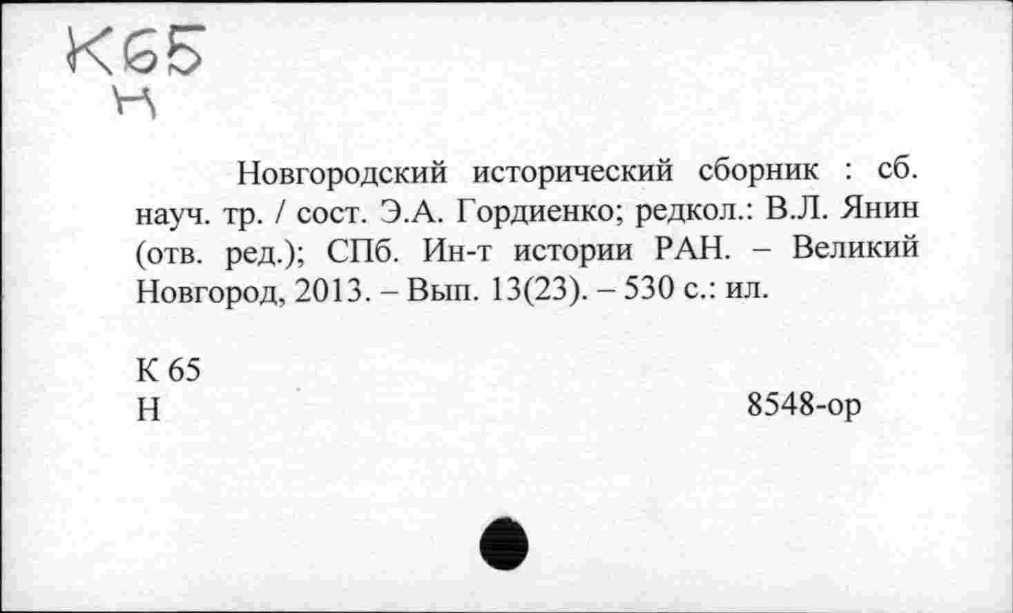 ﻿К65
Новгородский исторический сборник : сб. науч. тр. / сост. Э.А. Гордиенко; редкол.: В.Л. Янин (отв. ред.); СПб. Ин-т истории РАН. - Великий Новгород, 2013. - Вып. 13(23). - 530 с.: ил.
К 65
Н
8548-ор